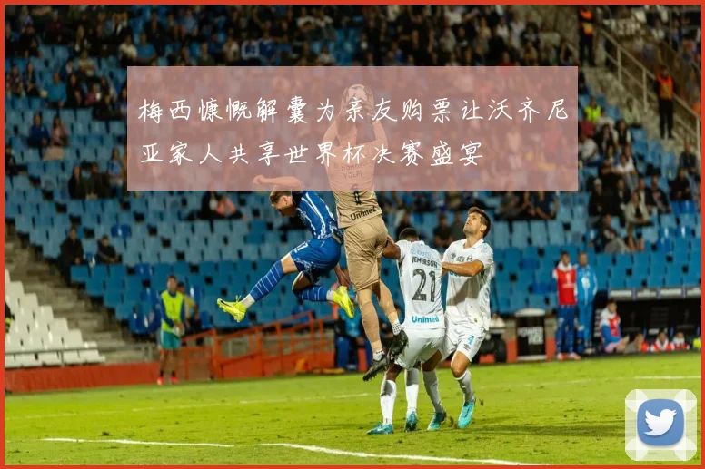 梅西慷慨解囊为亲友购票让沃齐尼亚家人共享世界杯决赛盛宴