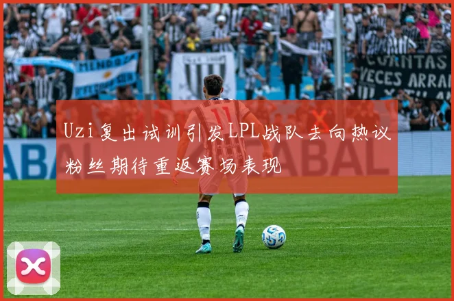 Uzi复出试训引发LPL战队去向热议粉丝期待重返赛场表现